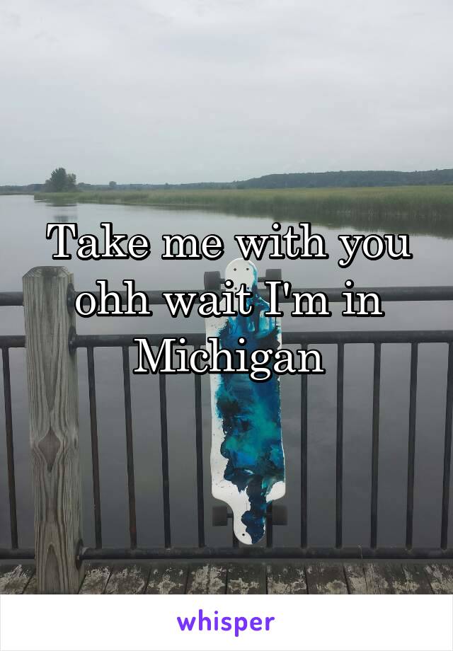 Take me with you ohh wait I'm in Michigan
