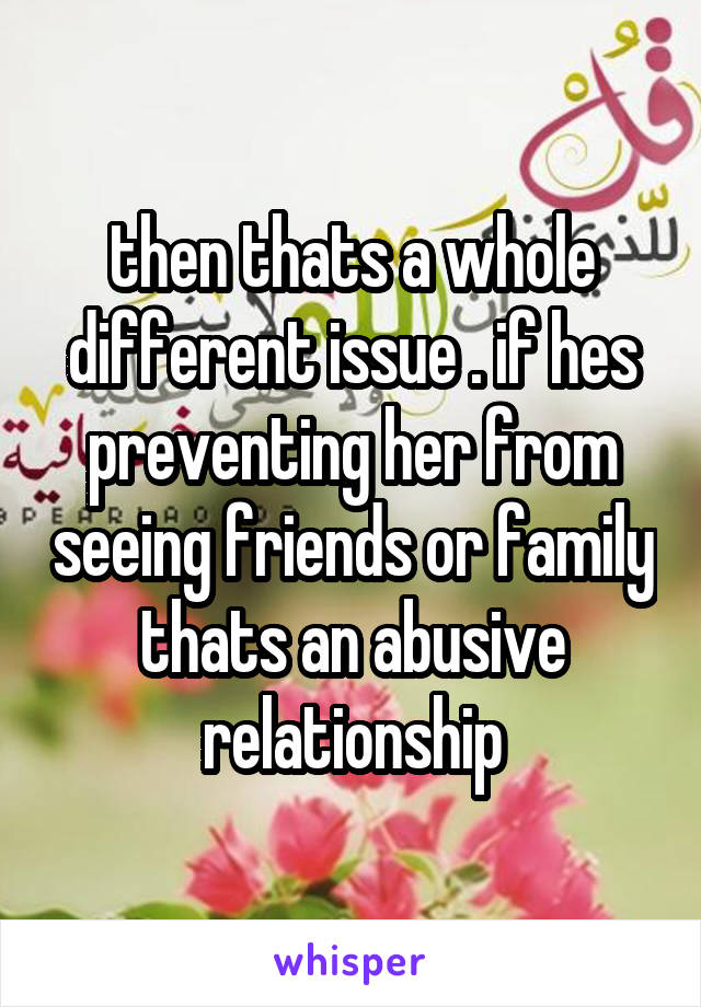 then thats a whole different issue . if hes preventing her from seeing friends or family thats an abusive relationship