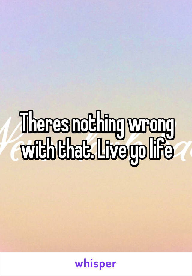 Theres nothing wrong with that. Live yo life