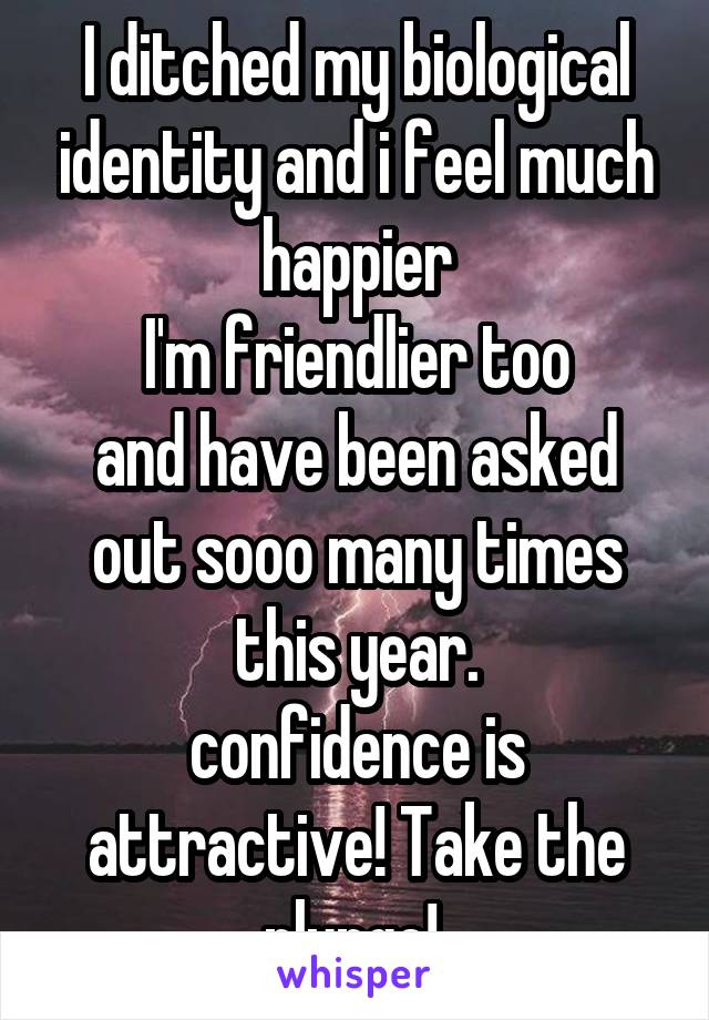 I ditched my biological identity and i feel much happier
I'm friendlier too
and have been asked out sooo many times this year.
confidence is attractive! Take the plunge! 