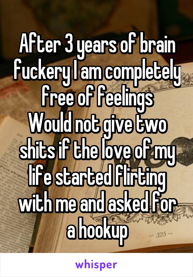 After 3 years of brain fuckery I am completely free of feelings
Would not give two shits if the love of my life started flirting with me and asked for a hookup