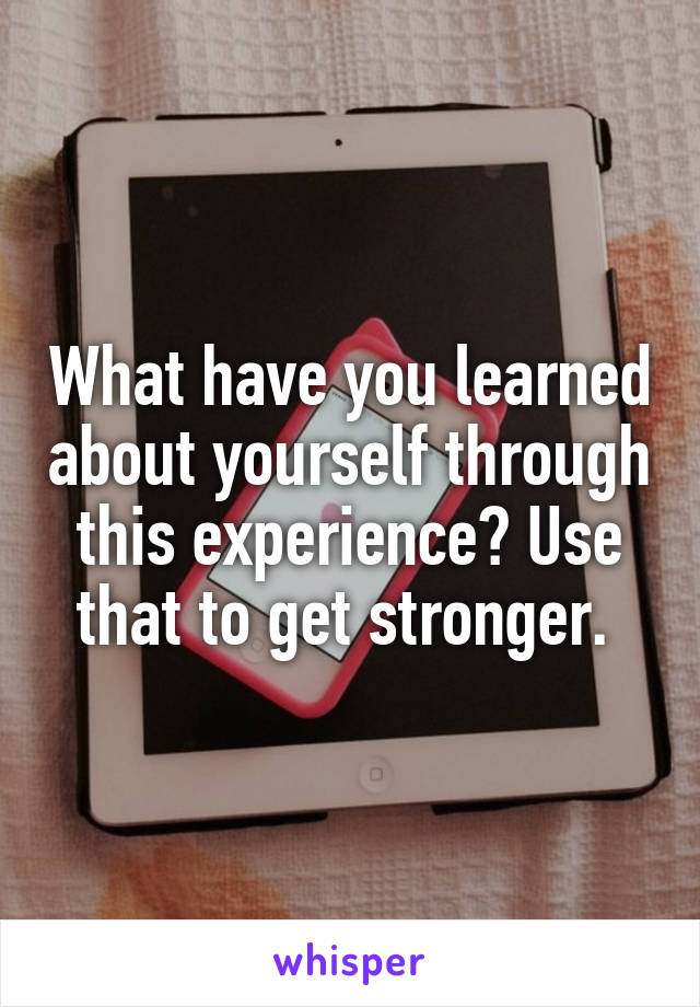 What have you learned about yourself through this experience? Use that to get stronger. 