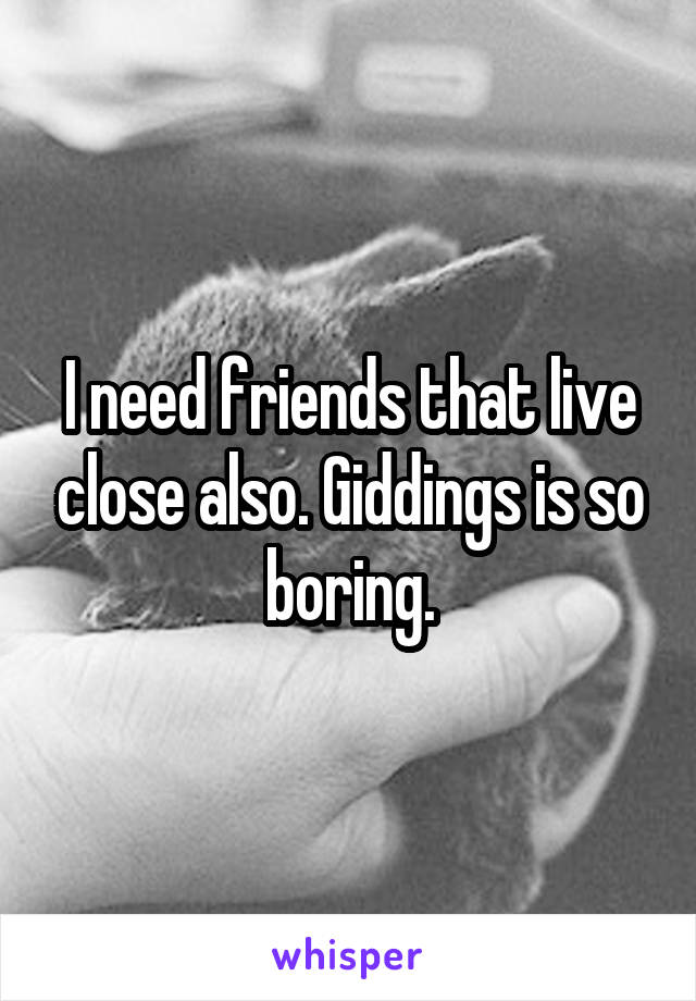 I need friends that live close also. Giddings is so boring.