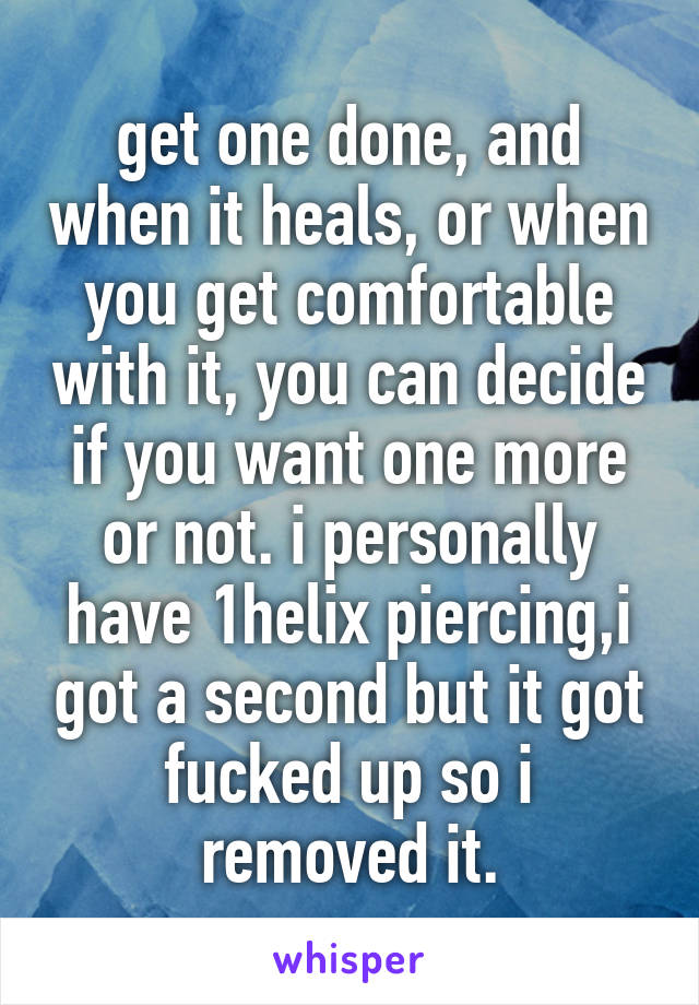 get one done, and when it heals, or when you get comfortable with it, you can decide if you want one more or not. i personally have 1helix piercing,i got a second but it got fucked up so i removed it.
