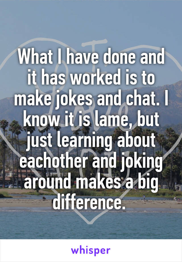 What I have done and it has worked is to make jokes and chat. I know it is lame, but just learning about eachother and joking around makes a big difference. 