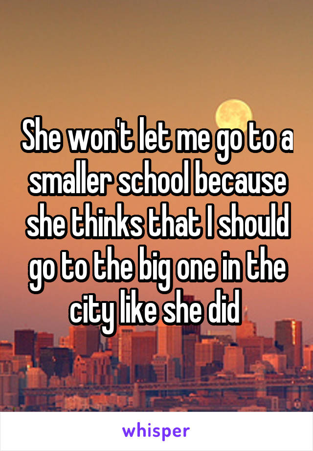 She won't let me go to a smaller school because she thinks that I should go to the big one in the city like she did 