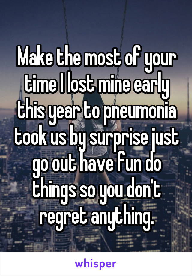 Make the most of your time I lost mine early this year to pneumonia took us by surprise just go out have fun do things so you don't regret anything.