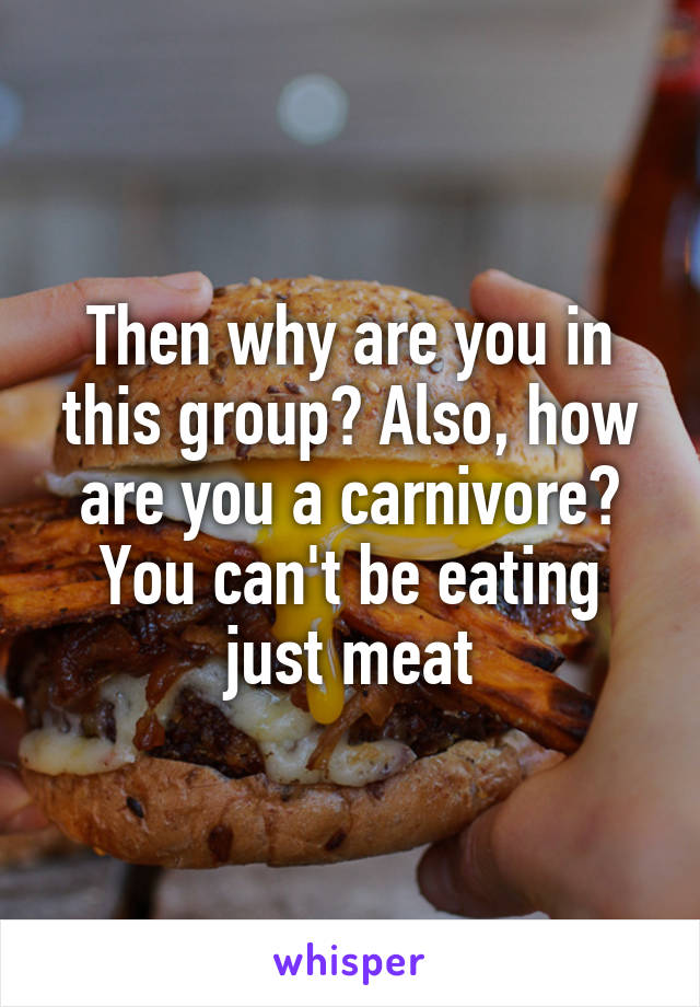 Then why are you in this group? Also, how are you a carnivore? You can't be eating just meat