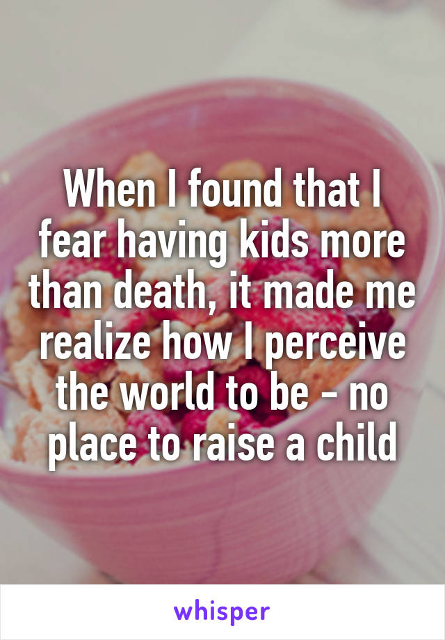 When I found that I fear having kids more than death, it made me realize how I perceive the world to be - no place to raise a child