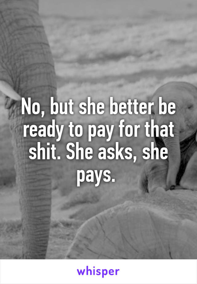 No, but she better be ready to pay for that shit. She asks, she pays. 