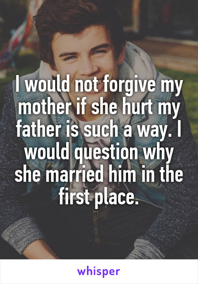 I would not forgive my mother if she hurt my father is such a way. I would question why she married him in the first place.