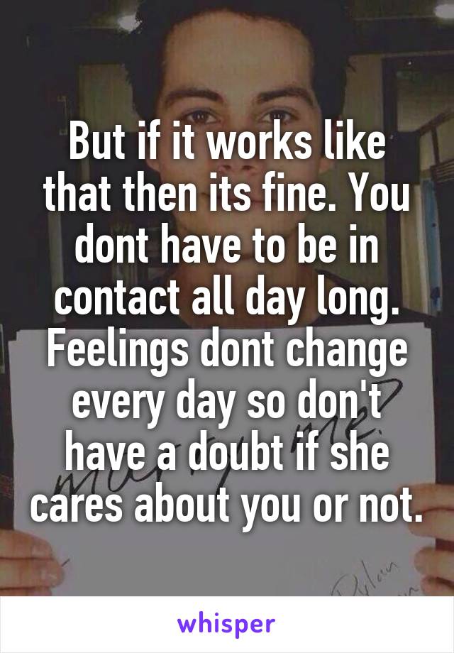 But if it works like that then its fine. You dont have to be in contact all day long. Feelings dont change every day so don't have a doubt if she cares about you or not.