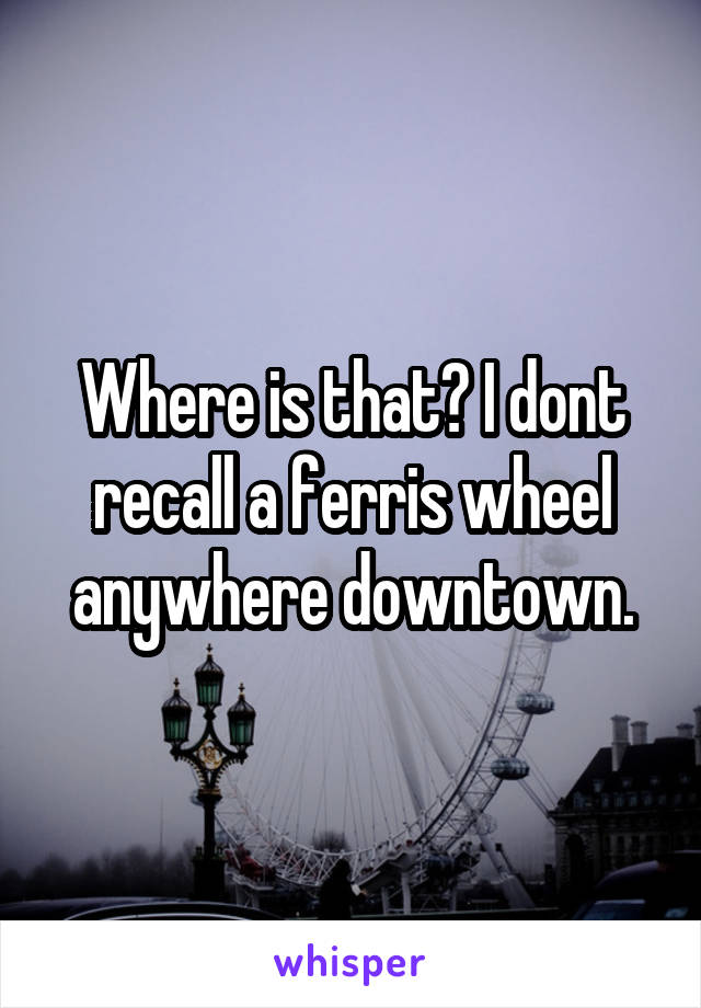 Where is that? I dont recall a ferris wheel anywhere downtown.