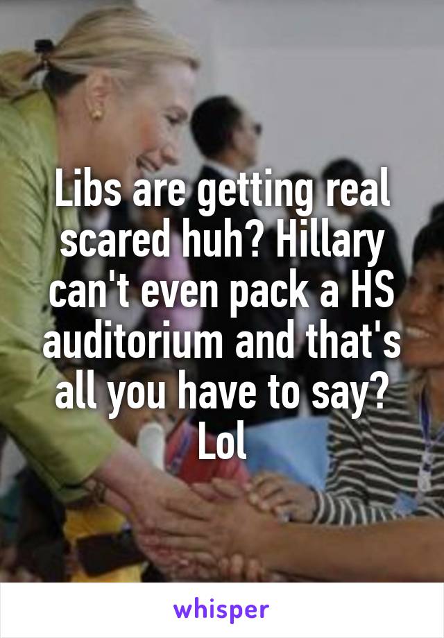Libs are getting real scared huh? Hillary can't even pack a HS auditorium and that's all you have to say? Lol