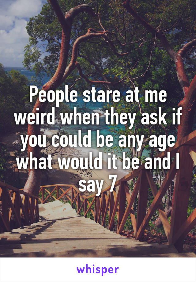 People stare at me weird when they ask if you could be any age what would it be and I say 7