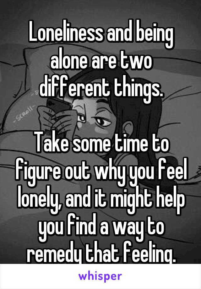 Loneliness and being alone are two different things.

Take some time to figure out why you feel lonely, and it might help you find a way to remedy that feeling.