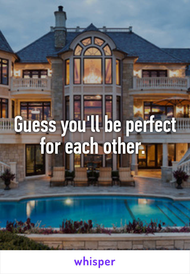 Guess you'll be perfect for each other. 
