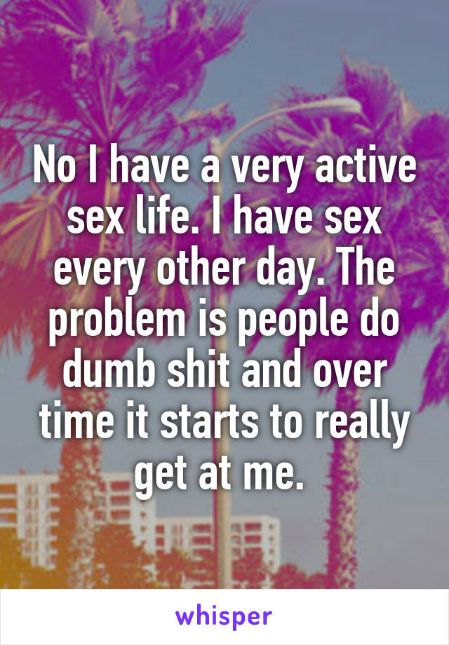 No I have a very active sex life. I have sex every other day. The problem is people do dumb shit and over time it starts to really get at me. 