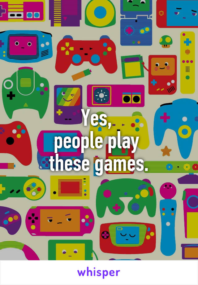 Yes, 
people play 
these games.