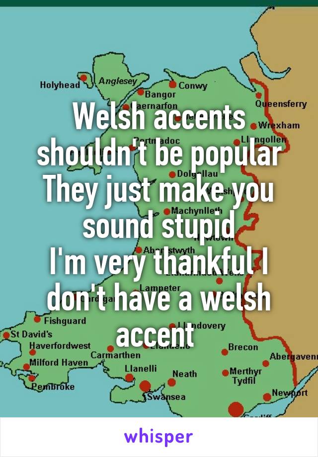 Welsh accents shouldn't be popular
They just make you sound stupid
I'm very thankful I don't have a welsh accent 
