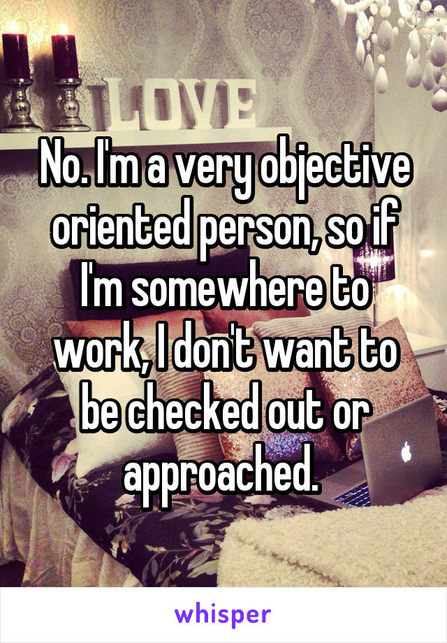 No. I'm a very objective oriented person, so if I'm somewhere to work, I don't want to be checked out or approached. 