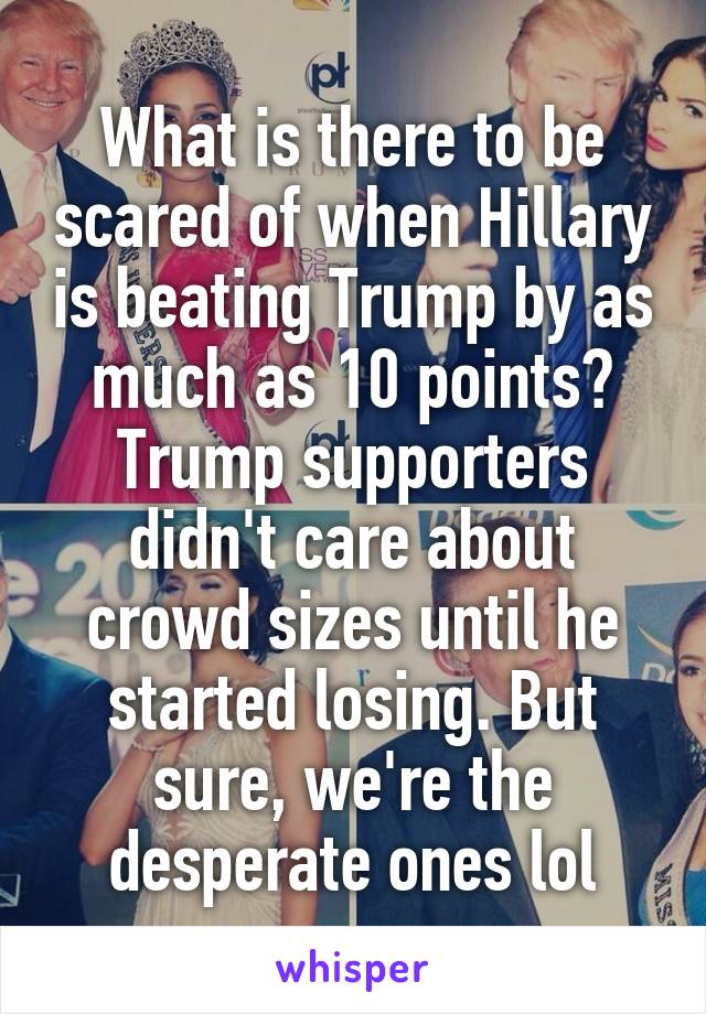 What is there to be scared of when Hillary is beating Trump by as much as 10 points? Trump supporters didn't care about crowd sizes until he started losing. But sure, we're the desperate ones lol