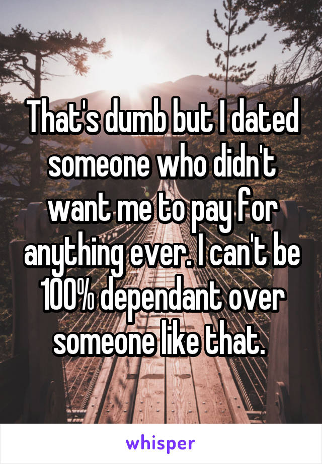 That's dumb but I dated someone who didn't want me to pay for anything ever. I can't be 100% dependant over someone like that. 