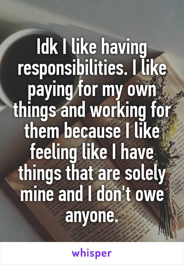 Idk I like having responsibilities. I like paying for my own things and working for them because I like feeling like I have things that are solely mine and I don't owe anyone.