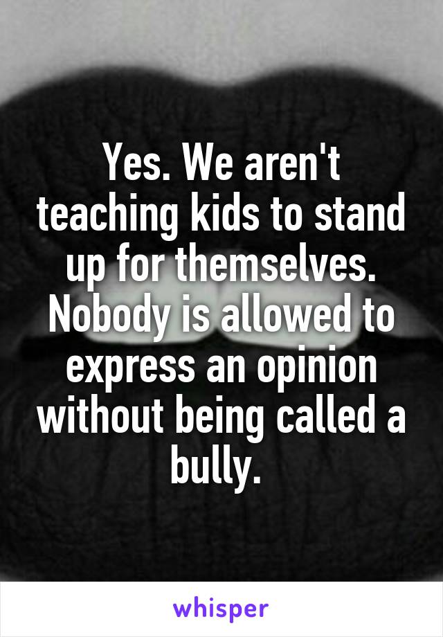 Yes. We aren't teaching kids to stand up for themselves. Nobody is allowed to express an opinion without being called a bully. 
