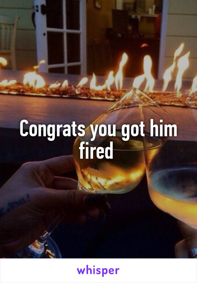 Congrats you got him fired 