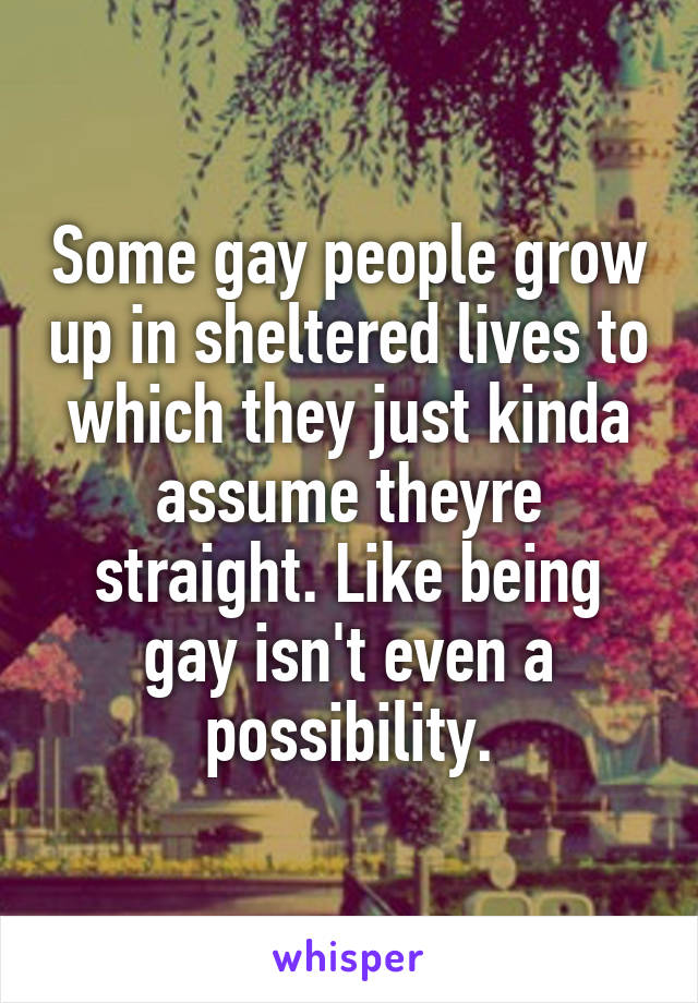 Some gay people grow up in sheltered lives to which they just kinda assume theyre straight. Like being gay isn't even a possibility.