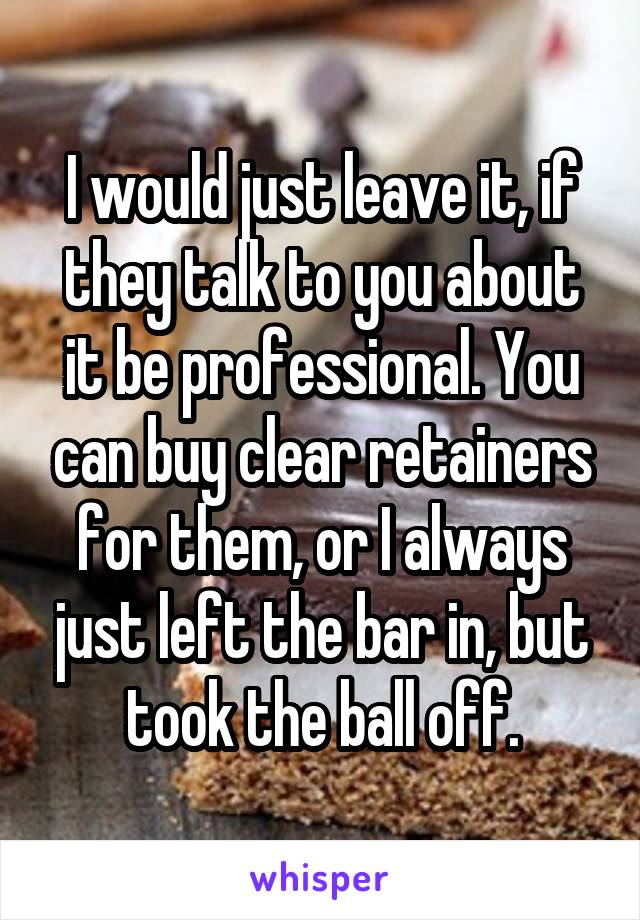I would just leave it, if they talk to you about it be professional. You can buy clear retainers for them, or I always just left the bar in, but took the ball off.