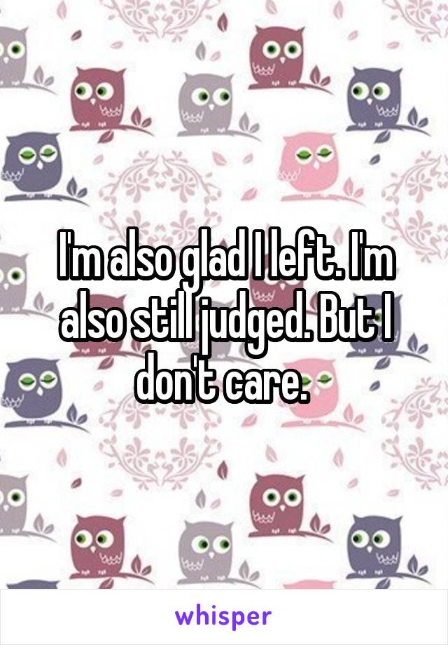 I'm also glad I left. I'm also still judged. But I don't care. 