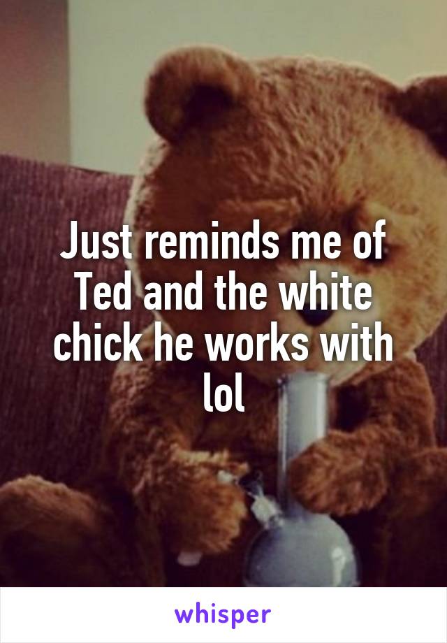 Just reminds me of Ted and the white chick he works with lol