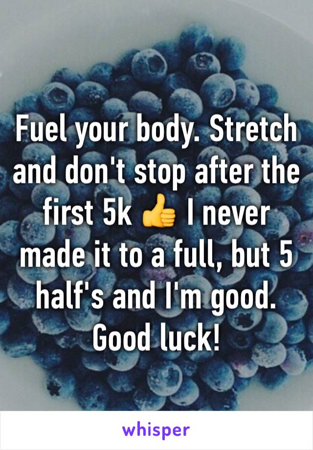Fuel your body. Stretch and don't stop after the first 5k 👍 I never made it to a full, but 5 half's and I'm good. Good luck!