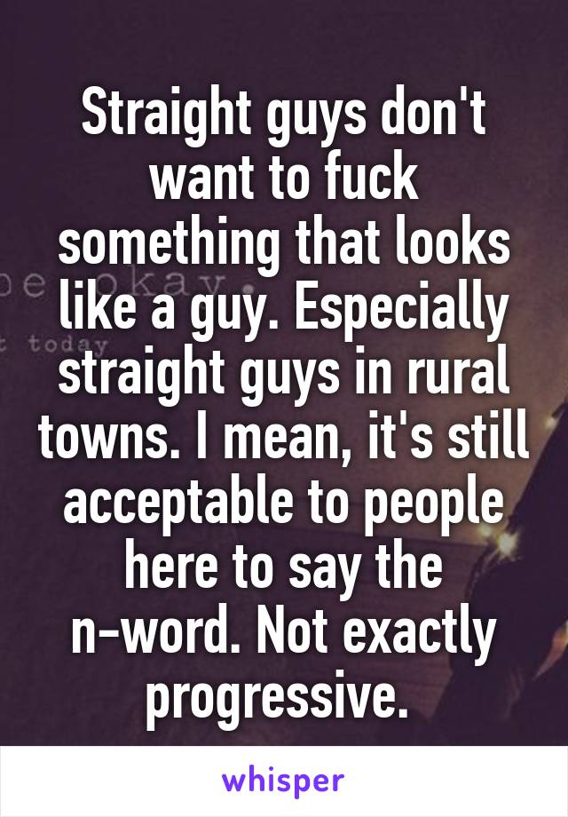 Straight guys don't want to fuck something that looks like a guy. Especially straight guys in rural towns. I mean, it's still acceptable to people here to say the n-word. Not exactly progressive. 