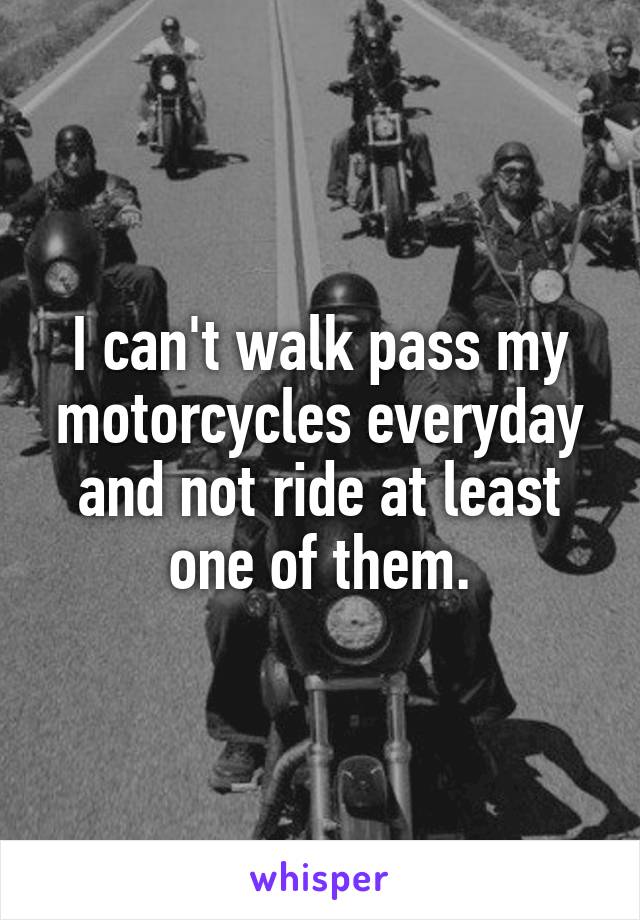 I can't walk pass my motorcycles everyday and not ride at least one of them.