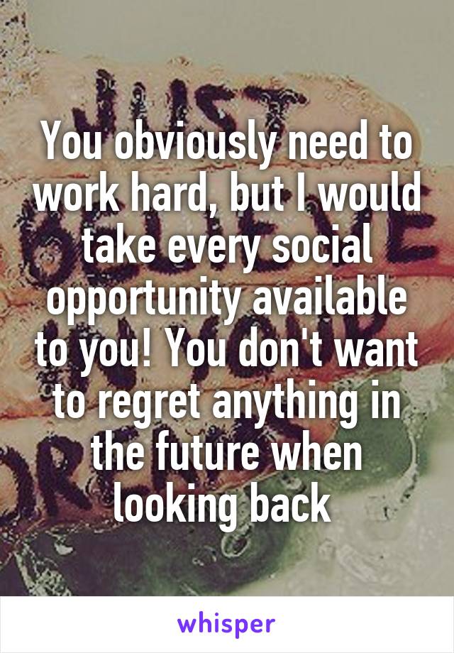 You obviously need to work hard, but I would take every social opportunity available to you! You don't want to regret anything in the future when looking back 