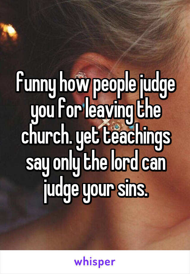 funny how people judge you for leaving the church. yet teachings say only the lord can judge your sins.