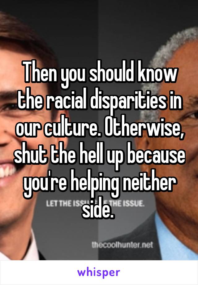 Then you should know the racial disparities in our culture. Otherwise, shut the hell up because you're helping neither side. 