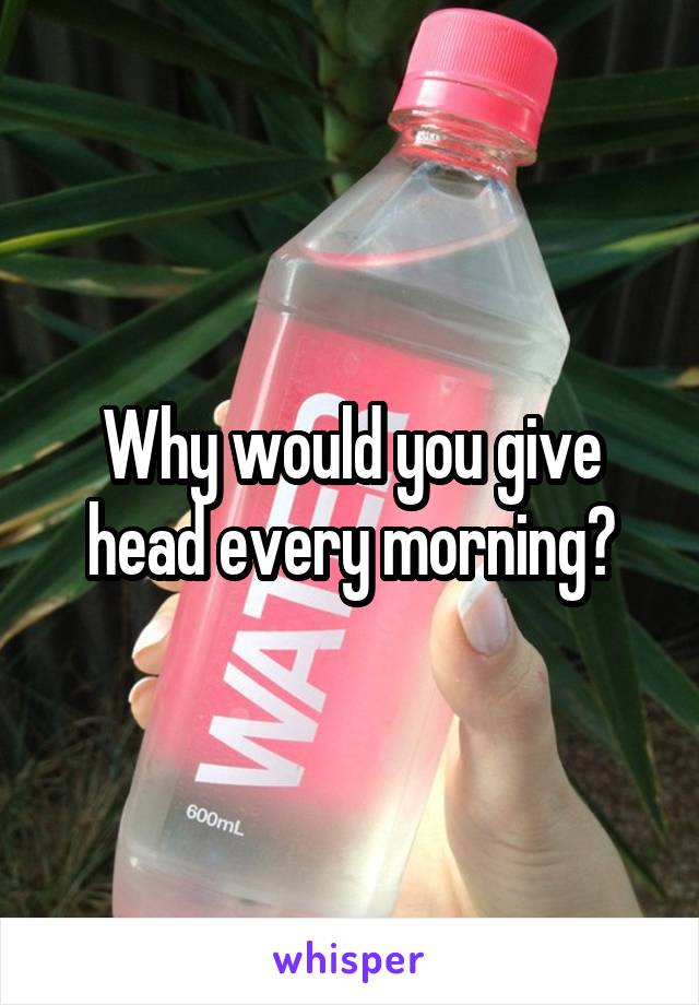 Why would you give head every morning?