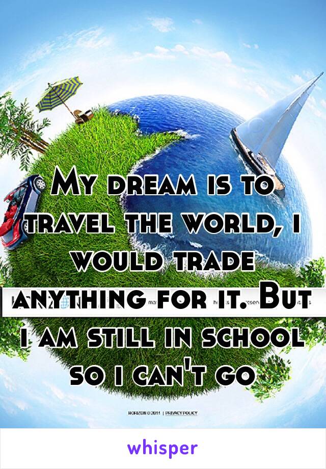 My dream is to travel the world, i would trade anything for it. But i am still in school so i can't go