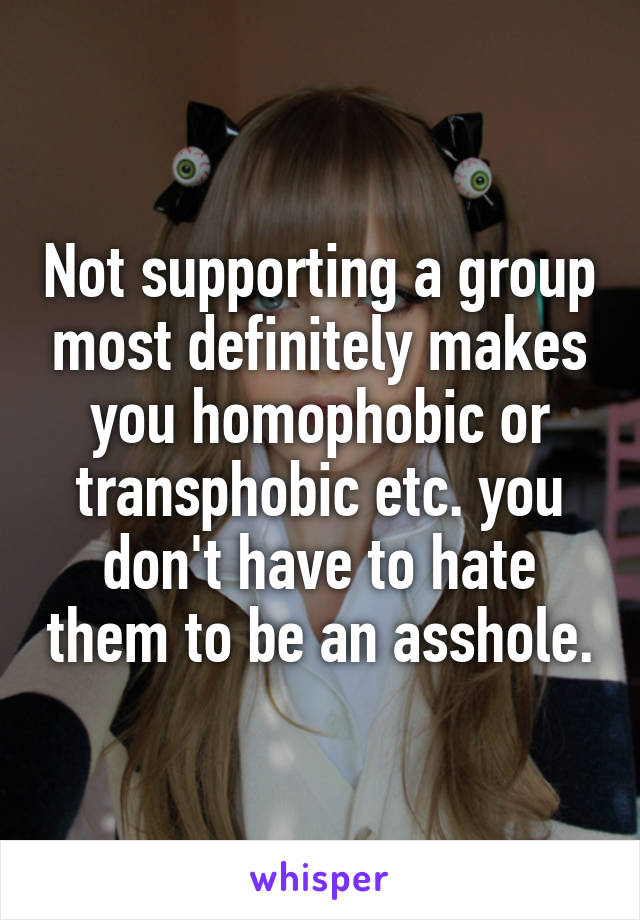 Not supporting a group most definitely makes you homophobic or transphobic etc. you don't have to hate them to be an asshole.