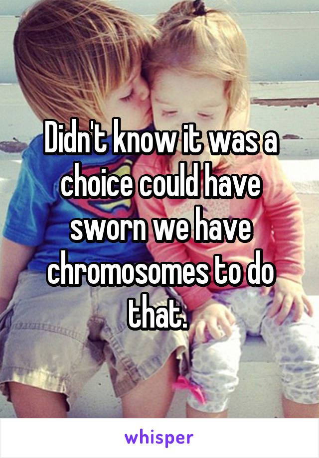 Didn't know it was a choice could have sworn we have chromosomes to do that. 