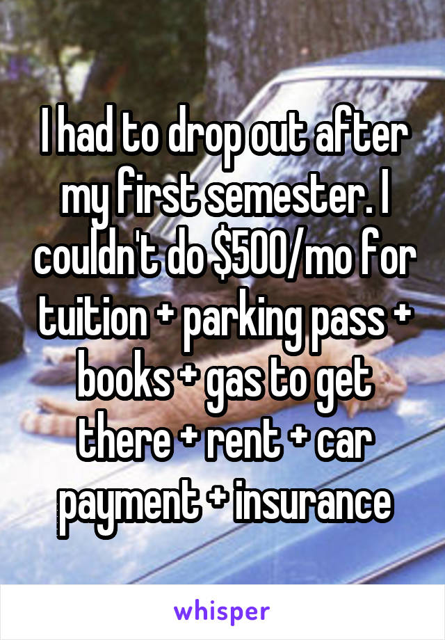 I had to drop out after my first semester. I couldn't do $500/mo for tuition + parking pass + books + gas to get there + rent + car payment + insurance