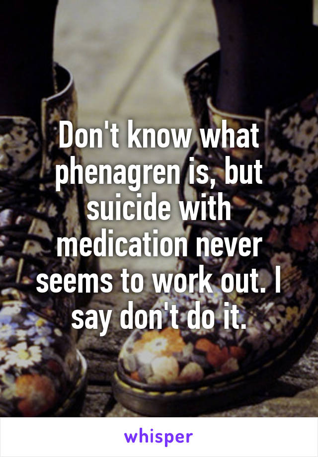 Don't know what phenagren is, but suicide with medication never seems to work out. I say don't do it.