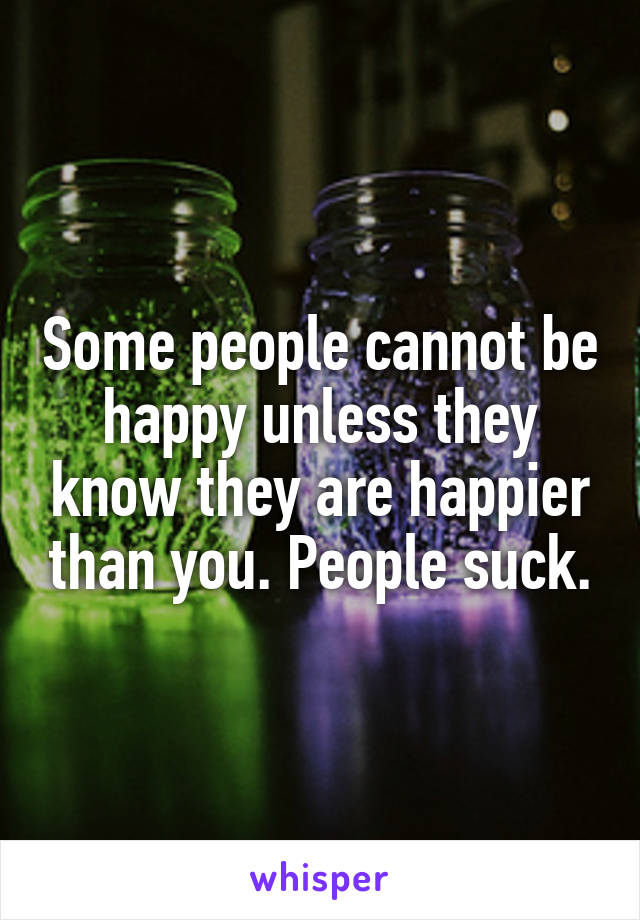 Some people cannot be happy unless they know they are happier than you. People suck.
