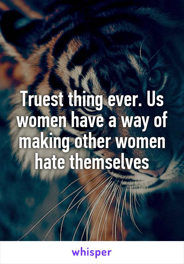 Truest thing ever. Us women have a way of making other women hate themselves