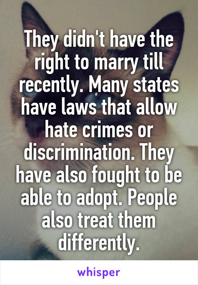 They didn't have the right to marry till recently. Many states have laws that allow hate crimes or discrimination. They have also fought to be able to adopt. People also treat them differently.