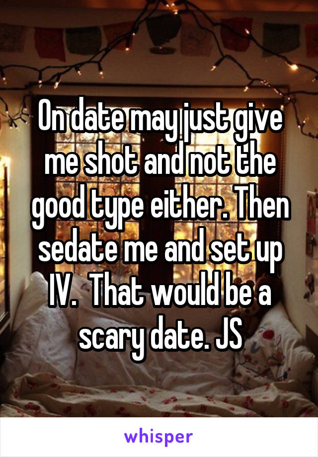 On date may just give me shot and not the good type either. Then sedate me and set up IV.  That would be a scary date. JS
